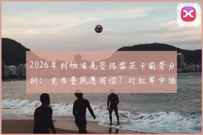 2026年利物浦免签格雷茨卡前景分析：克洛普夙愿将偿？对红军中场实力影响几何