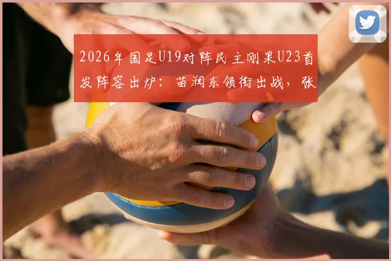 2026年国足U19对阵民主刚果U23首发阵容出炉:苗润东领衔出战,张家鸣替补待命,附赛事看点解析