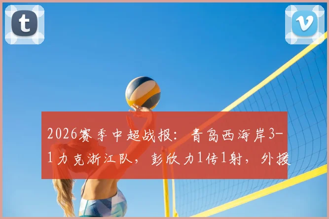 2026赛季中超战报：青岛西海岸3-1力克浙江队，彭欣力1传1射，外援内尔松独中两元精彩回顾