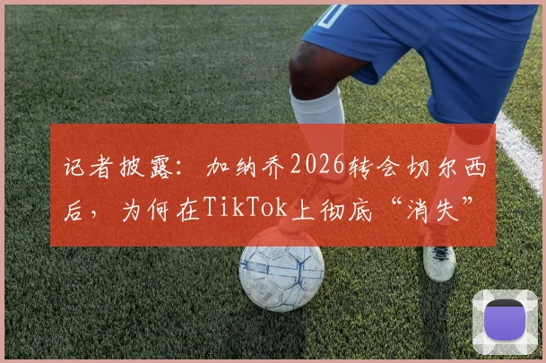 记者披露：加纳乔2026转会切尔西后，为何在TikTok上彻底“消失”了？