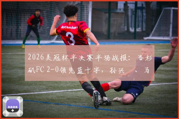 2026美冠杯半决赛半场战报：洛杉矶FC 2-0领先蓝十字，孙兴慜、马丁内斯关键进球视频集锦与战术分析