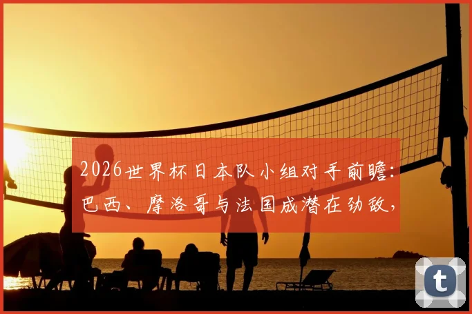 2026世界杯日本队小组对手前瞻：巴西、摩洛哥与法国成潜在劲敌，出线形势深度解析