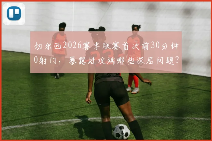 切尔西2026赛季联赛首次前30分钟0射门，暴露进攻端哪些深层问题？球迷直言看不懂