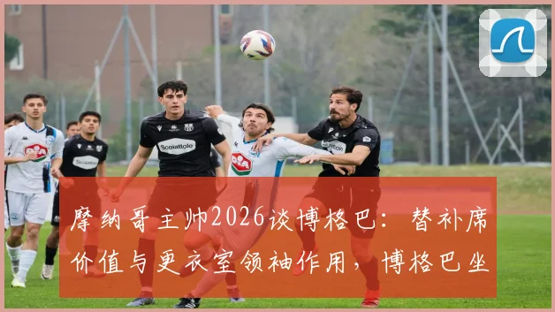 摩纳哥主帅2026谈博格巴：替补席价值与更衣室领袖作用，博格巴坐板凳也能盘活球队