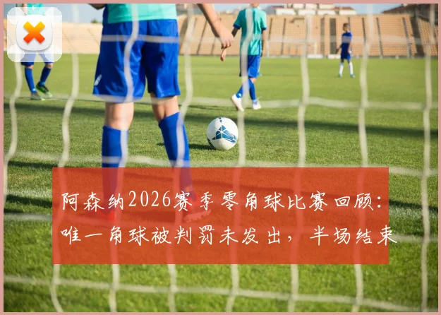 阿森纳2026赛季零角球比赛回顾：唯一角球被判罚未发出，半场结束哨引争议分析