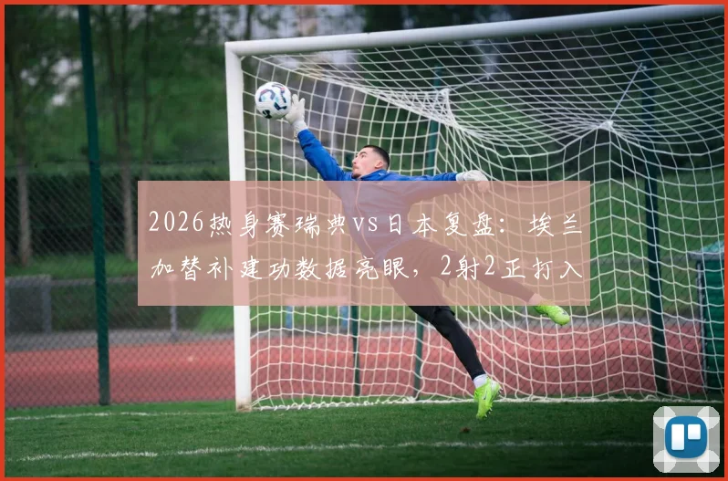 2026热身赛瑞典vs日本复盘：埃兰加替补建功数据亮眼，2射2正打入关键扳平球