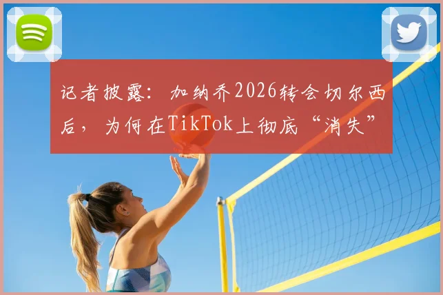 记者披露：加纳乔2026转会切尔西后，为何在TikTok上彻底“消失”了？