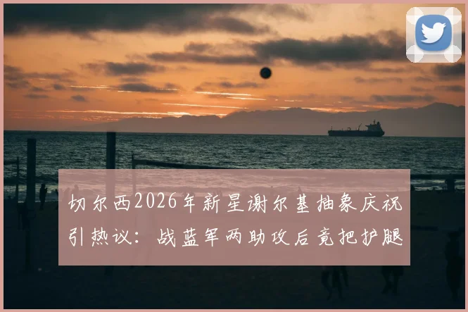 切尔西2026年新星谢尔基抽象庆祝引热议：战蓝军两助攻后竟把护腿板塞裤裆，这操作你看懂了吗？