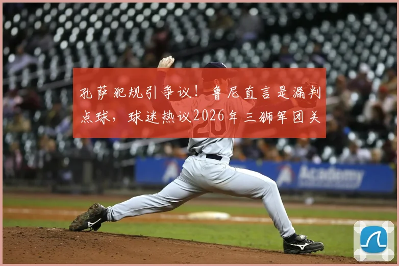 孔萨犯规引争议！鲁尼直言是漏判点球，球迷热议2026年三狮军团关键判罚