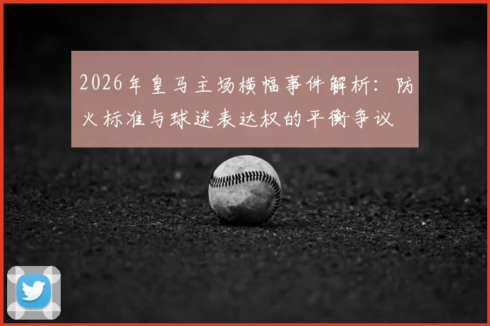2026年皇马主场横幅事件解析：防火标准与球迷表达权的平衡争议