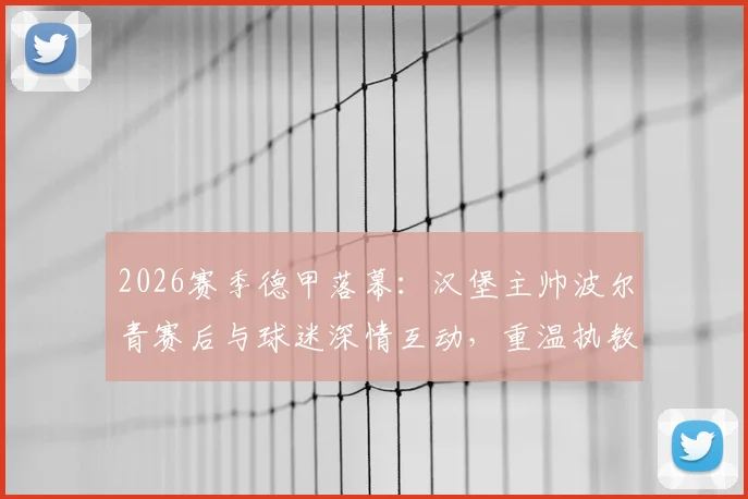2026赛季德甲落幕：汉堡主帅波尔青赛后与球迷深情互动，重温执教高光时刻共庆征程