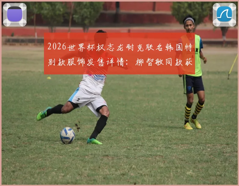 2026世界杯权志龙耐克联名韩国特别款服饰发售详情：柳智敏同款获取渠道、价格与购买全指南