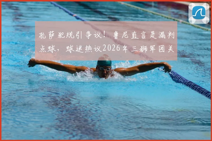 孔萨犯规引争议！鲁尼直言是漏判点球，球迷热议2026年三狮军团关键判罚