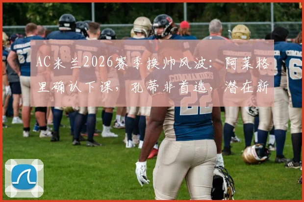 AC米兰2026赛季换帅风波：阿莱格里确认下课，孔蒂非首选，潜在新帅人选与战术影响分析