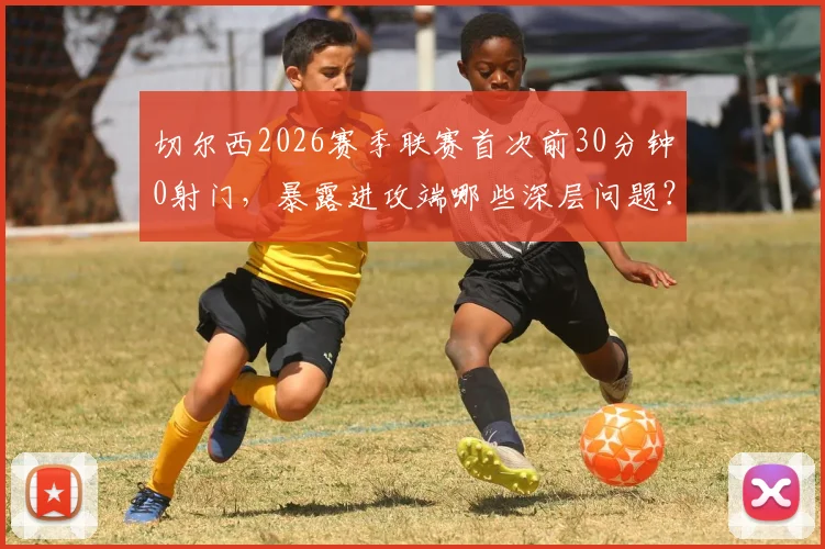 切尔西2026赛季联赛首次前30分钟0射门，暴露进攻端哪些深层问题？球迷直言看不懂