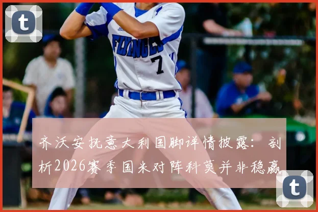 齐沃安抚意大利国脚详情披露：剖析2026赛季国米对阵科莫并非稳赢，赛后战术与备战深度解析