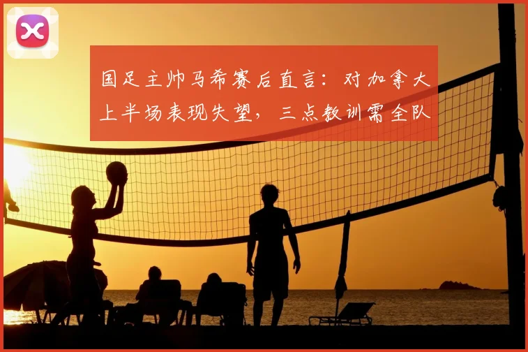 国足主帅马希赛后直言：对加拿大上半场表现失望，三点教训需全队牢记，关乎2026前景