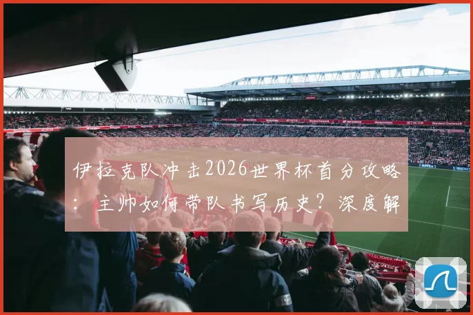 伊拉克队冲击2026世界杯首分攻略：主帅如何带队书写历史？深度解析球队前景与关键看点