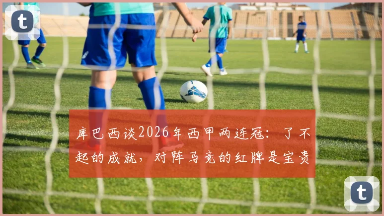 库巴西谈2026年西甲两连冠：了不起的成就，对阵马竞的红牌是宝贵一课