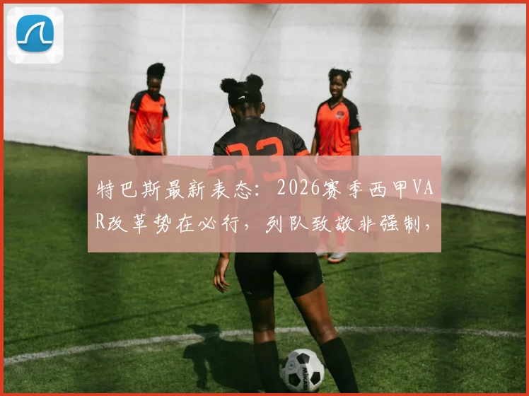 特巴斯最新表态:2026赛季西甲VAR改革势在必行,列队致敬非强制,解读巴萨夺冠前景