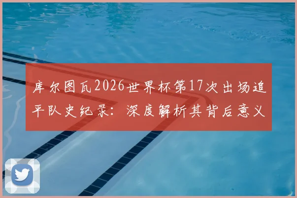库尔图瓦2026世界杯第17次出场追平队史纪录：深度解析其背后意义与对比利时门将历史的挑战