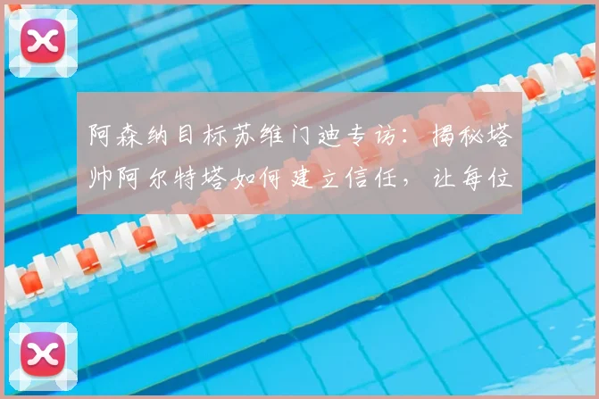 阿森纳目标苏维门迪专访：揭秘塔帅阿尔特塔如何建立信任，让每位球员在困境中都被重视的核心方法