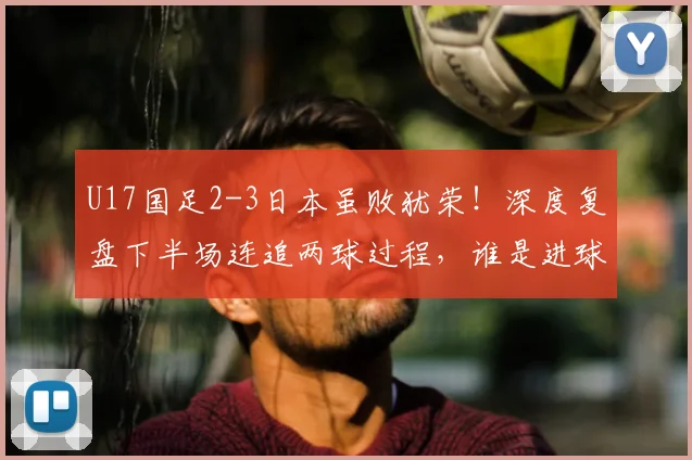 U17国足2-3日本虽败犹荣！深度复盘下半场连追两球过程，谁是进球功臣？2026亚洲杯预选赛前景如何？