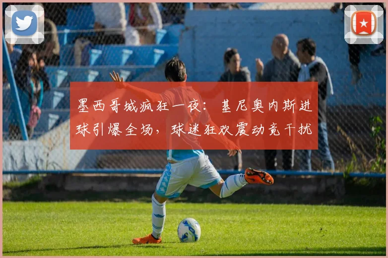 墨西哥城疯狂一夜：基尼奥内斯进球引爆全场，球迷狂欢震动竟干扰地震监测仪器运行记录