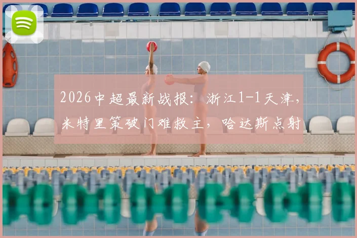 2026中超最新战报:浙江1-1天津,米特里策破门难救主,哈达斯点射压哨绝平视频集锦