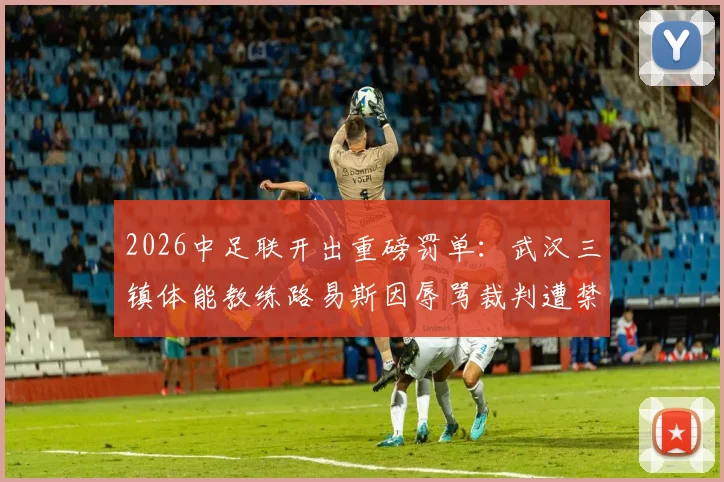 2026中足联开出重磅罚单：武汉三镇体能教练路易斯因辱骂裁判遭禁赛5场罚款5万元详细通报