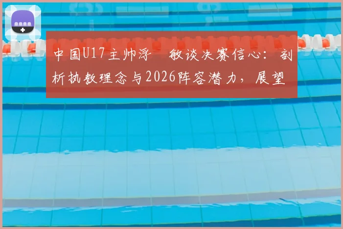 中国U17主帅浮嶋敏谈决赛信心:剖析执教理念与2026阵容潜力,展望青训未来