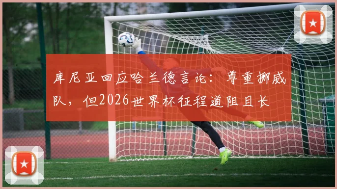 库尼亚回应哈兰德言论:尊重挪威队,但2026世界杯征程道阻且长
