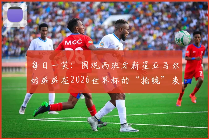 每日一笑：围观西班牙新星亚马尔的弟弟在2026世界杯的“抢镜”表现，盘点球星家属看台趣事集锦