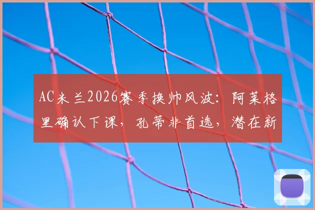 AC米兰2026赛季换帅风波:阿莱格里确认下课,孔蒂非首选,潜在新帅人选与战术影响分析