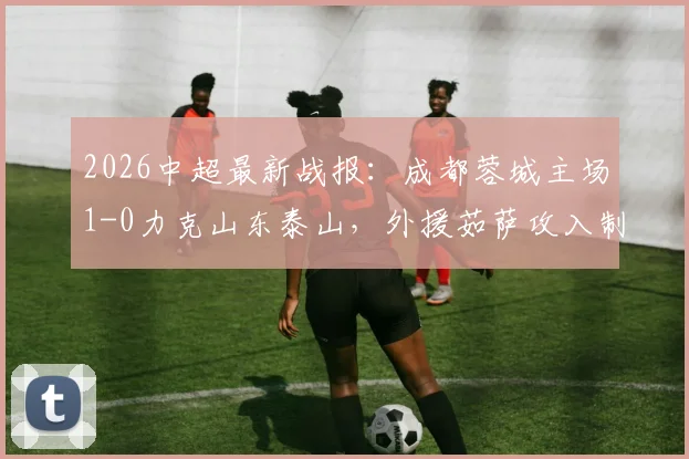 2026中超最新战报：成都蓉城主场1-0力克山东泰山，外援茹萨攻入制胜球，泰山核心克雷桑伤退引担忧