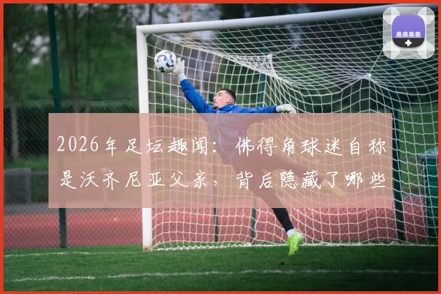 2026年足坛趣闻：佛得角球迷自称是沃齐尼亚父亲，背后隐藏了哪些不为人知的故事？