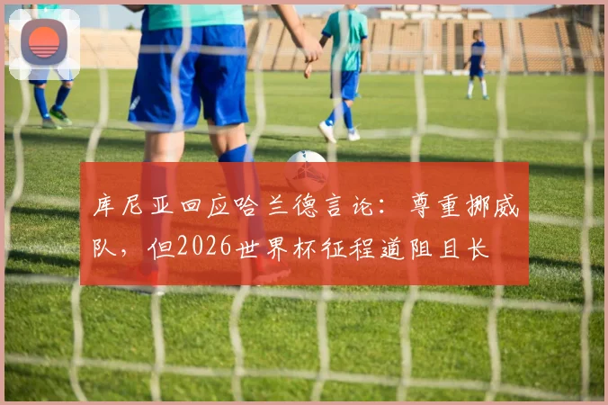 库尼亚回应哈兰德言论：尊重挪威队，但2026世界杯征程道阻且长