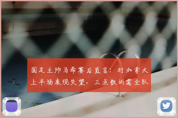 国足主帅马希赛后直言：对加拿大上半场表现失望，三点教训需全队牢记，关乎2026前景