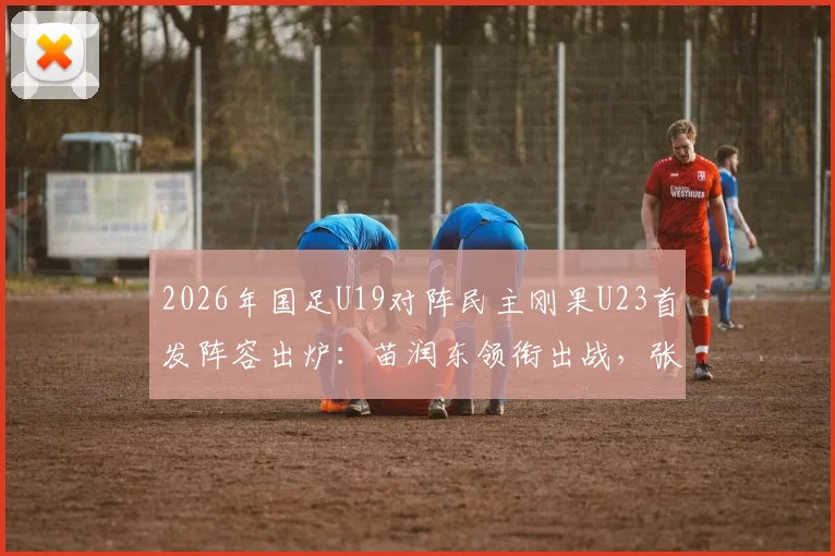2026年国足U19对阵民主刚果U23首发阵容出炉：苗润东领衔出战，张家鸣替补待命，附赛事看点解析
