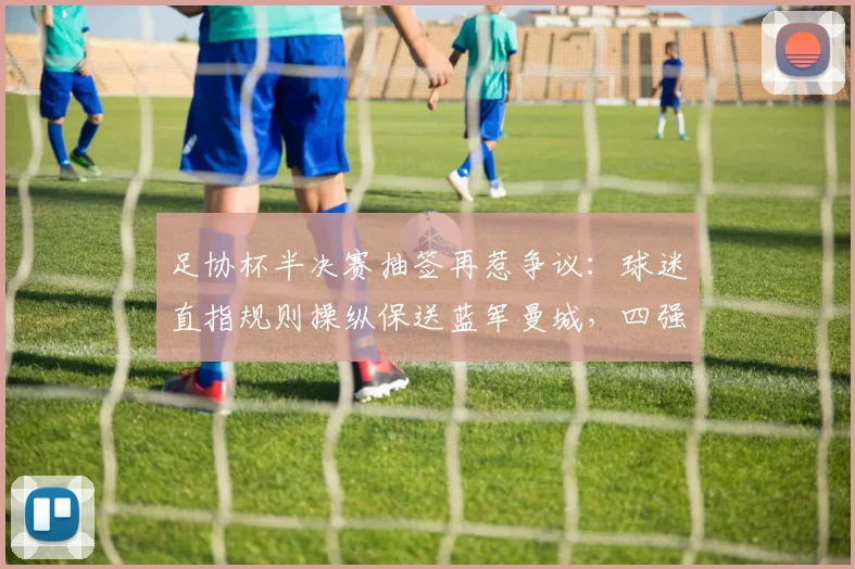 足协杯半决赛抽签再惹争议：球迷直指规则操纵保送蓝军曼城，四强对阵背后逻辑深度剖析