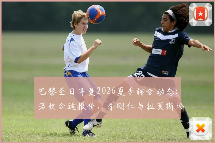巴黎圣日耳曼2026夏季转会动态：若收合适报价，李刚仁与拉莫斯均可能离队