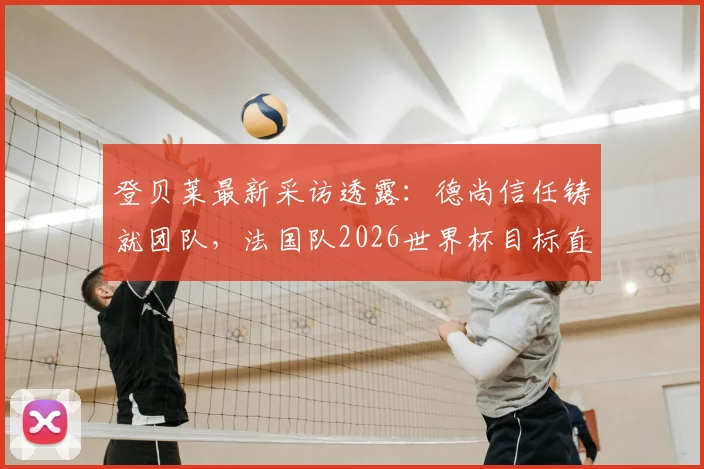 登贝莱最新采访透露:德尚信任铸就团队,法国队2026世界杯目标直指决赛