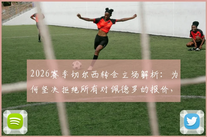 2026赛季切尔西转会立场解析：为何坚决拒绝所有对佩德罗的报价，核心球员的非卖品逻辑