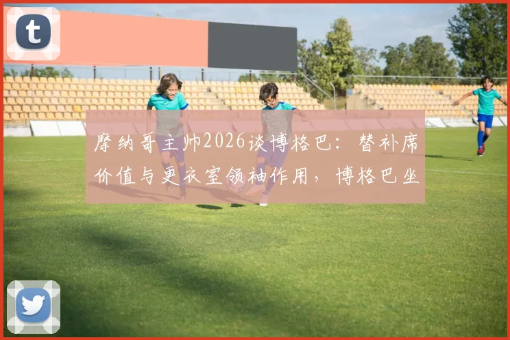 摩纳哥主帅2026谈博格巴：替补席价值与更衣室领袖作用，博格巴坐板凳也能盘活球队