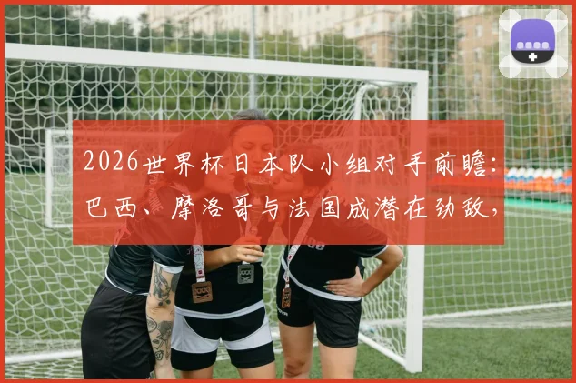 2026世界杯日本队小组对手前瞻：巴西、摩洛哥与法国成潜在劲敌，出线形势深度解析