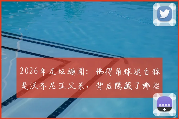 2026年足坛趣闻：佛得角球迷自称是沃齐尼亚父亲，背后隐藏了哪些不为人知的故事？