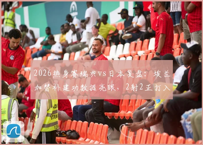2026热身赛瑞典vs日本复盘：埃兰加替补建功数据亮眼，2射2正打入关键扳平球