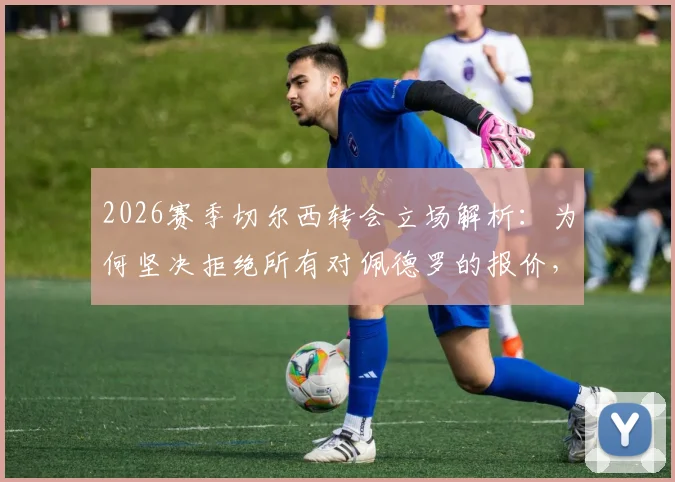 2026赛季切尔西转会立场解析：为何坚决拒绝所有对佩德罗的报价，核心球员的非卖品逻辑