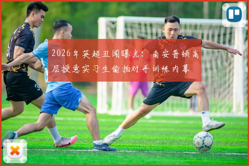 2026年英超丑闻曝光:南安普顿高层授意实习生偷拍对手训练内幕