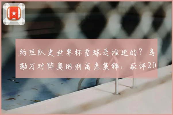 约旦队史世界杯首球是谁进的?乌勒万对阵奥地利高光集锦,获评2026世界杯最佳球员详解